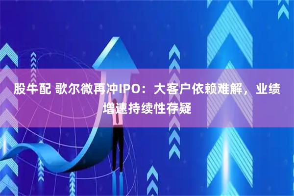 股牛配 歌尔微再冲IPO：大客户依赖难解，业绩增速持续性存疑