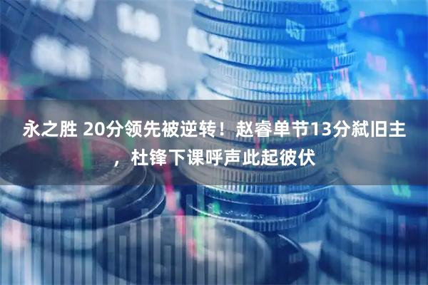 永之胜 20分领先被逆转！赵睿单节13分弑旧主，杜锋下课呼声此起彼伏