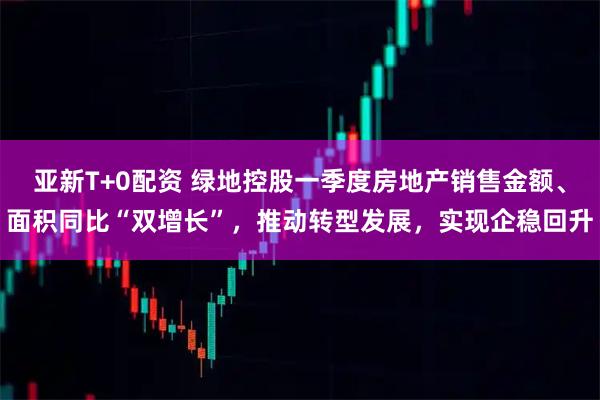 亚新T+0配资 绿地控股一季度房地产销售金额、面积同比“双增长”，推动转型发展，实现企稳回升