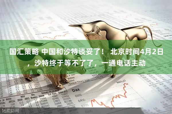 国汇策略 中国和沙特谈妥了！ 北京时间4月2日，沙特终于等不了了，一通电话主动
