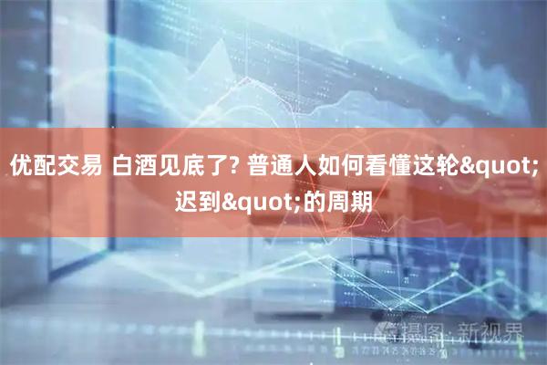 优配交易 白酒见底了? 普通人如何看懂这轮"迟到"的周期