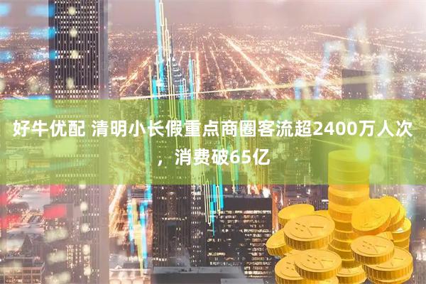 好牛优配 清明小长假重点商圈客流超2400万人次，消费破65亿