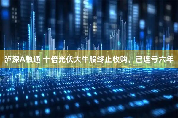泸深A融通 十倍光伏大牛股终止收购，已连亏六年
